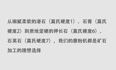 從細(xì)膩柔軟的滑石（莫氏硬度1）、石膏（莫氏硬度2）到質(zhì)地堅(jiān)硬的鉀長(zhǎng)石（莫氏硬度6）、石英石（莫氏硬度7），我們的磨粉機(jī)都是礦石加工的理想選擇。